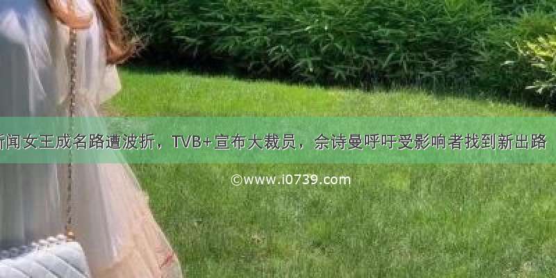 新闻女王成名路遭波折，TVB+宣布大裁员，佘诗曼呼吁受影响者找到新出路