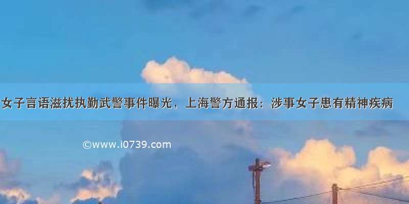女子言语滋扰执勤武警事件曝光，上海警方通报：涉事女子患有精神疾病
