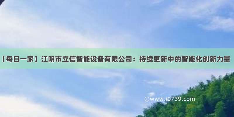 【每日一家】江阴市立信智能设备有限公司：持续更新中的智能化创新力量