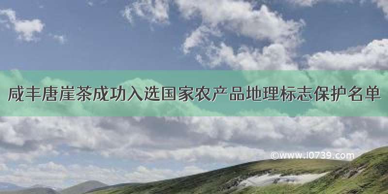 咸丰唐崖茶成功入选国家农产品地理标志保护名单