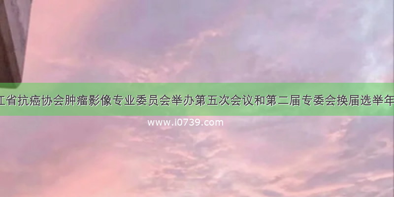 黑龙江省抗癌协会肿瘤影像专业委员会举办第五次会议和第二届专委会换届选举年会