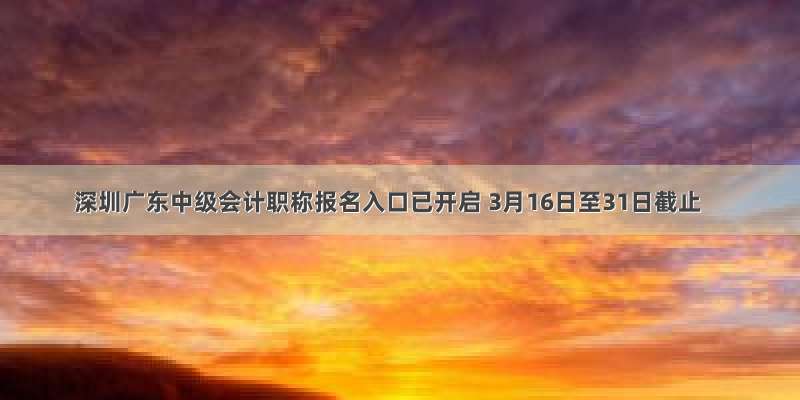 深圳广东中级会计职称报名入口已开启 3月16日至31日截止
