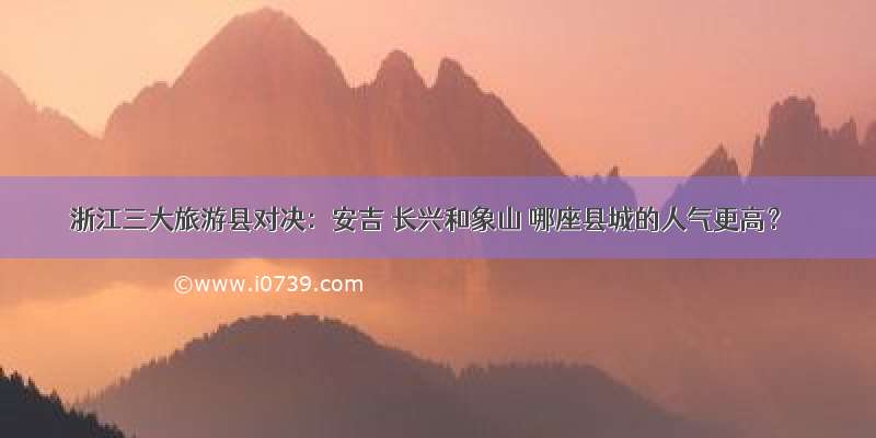 浙江三大旅游县对决：安吉 长兴和象山 哪座县城的人气更高？