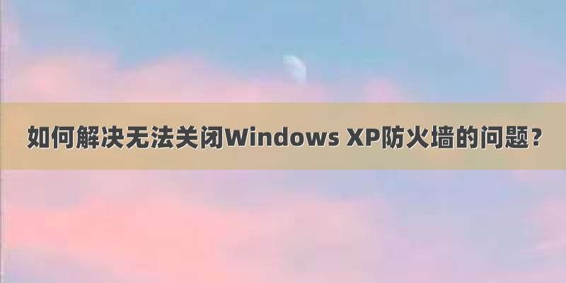 如何解决无法关闭Windows XP防火墙的问题？