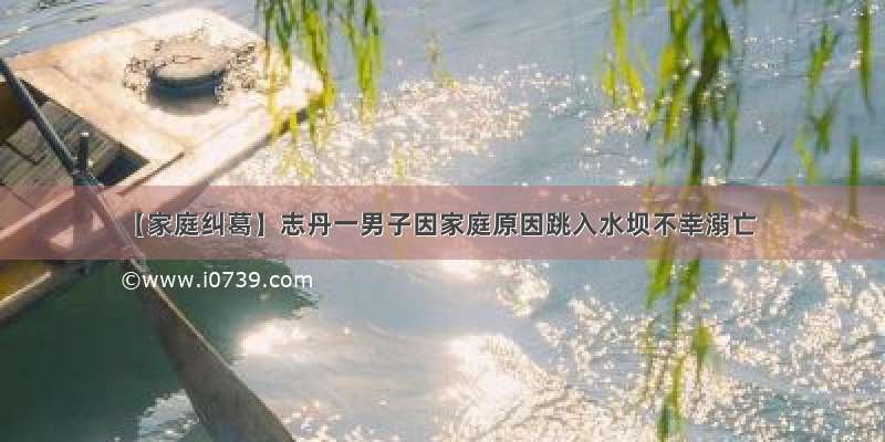【家庭纠葛】志丹一男子因家庭原因跳入水坝不幸溺亡