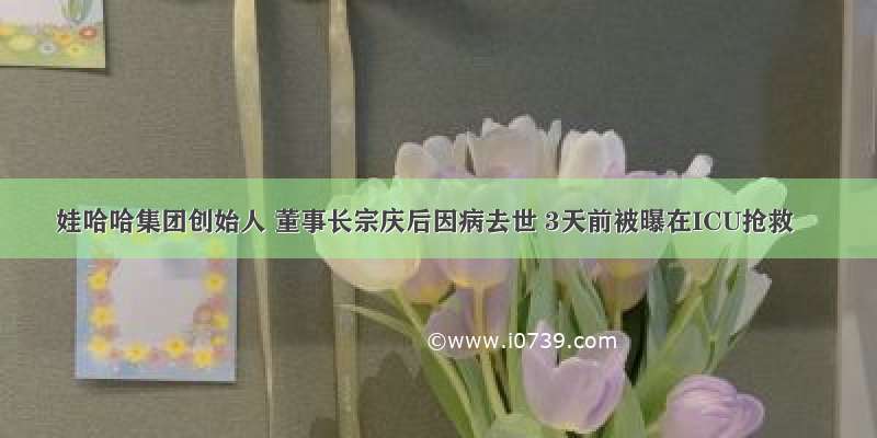 娃哈哈集团创始人 董事长宗庆后因病去世 3天前被曝在ICU抢救