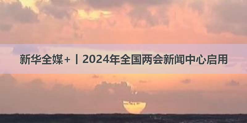 新华全媒+丨2024年全国两会新闻中心启用