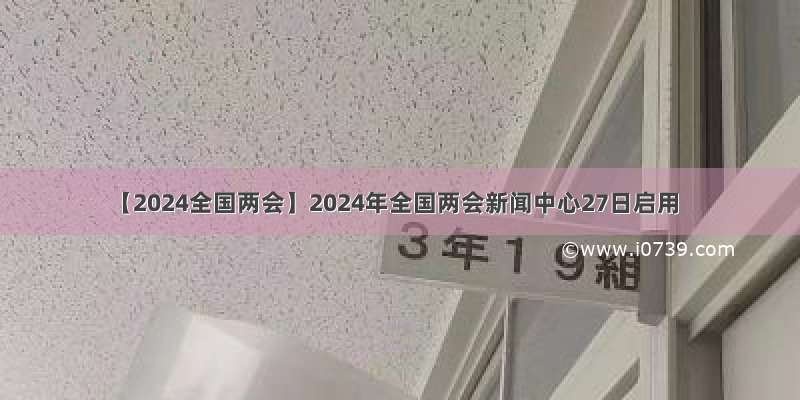 【2024全国两会】2024年全国两会新闻中心27日启用