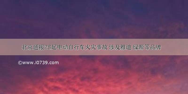 北京通报28起电动自行车火灾事故 涉及雅迪 绿源等品牌