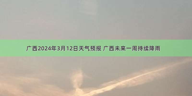 广西2024年3月12日天气预报 广西未来一周持续降雨