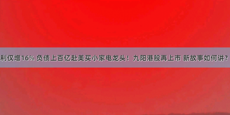 净利仅增16% 负债上百亿赴美买小家电龙头！九阳港股再上市 新故事如何讲？