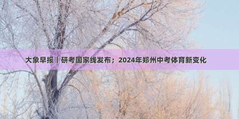 大象早报｜研考国家线发布；2024年郑州中考体育新变化