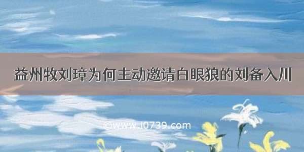 益州牧刘璋为何主动邀请白眼狼的刘备入川