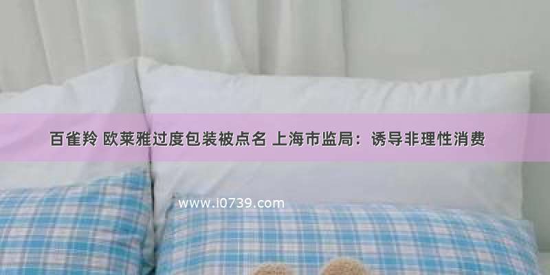 百雀羚 欧莱雅过度包装被点名 上海市监局：诱导非理性消费