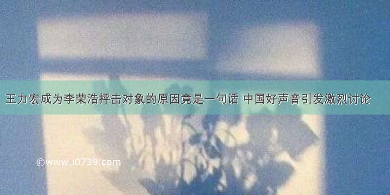 王力宏成为李荣浩抨击对象的原因竟是一句话 中国好声音引发激烈讨论