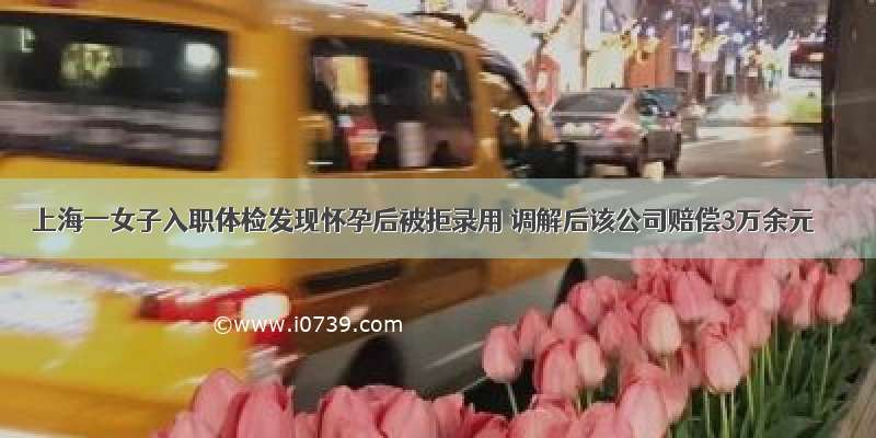 上海一女子入职体检发现怀孕后被拒录用 调解后该公司赔偿3万余元
