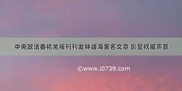 中央政法委机关报刊刊发林峰海署名文章 彰显权威声音