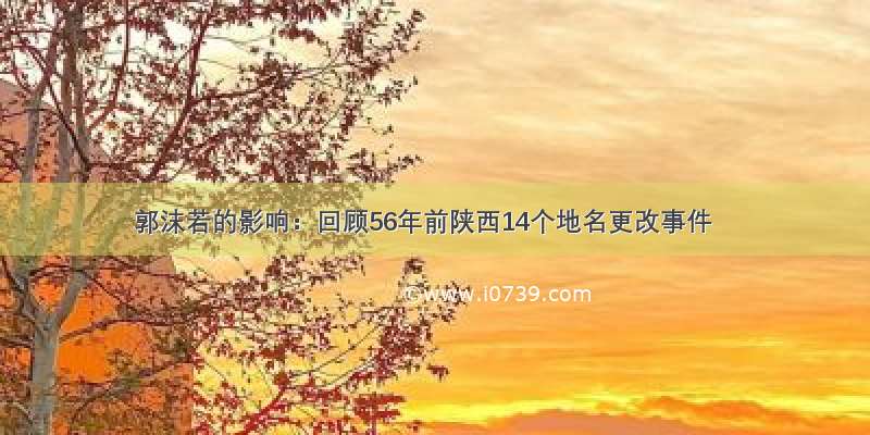 郭沫若的影响：回顾56年前陕西14个地名更改事件