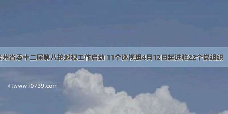 贵州省委十二届第八轮巡视工作启动 11个巡视组4月12日起进驻22个党组织