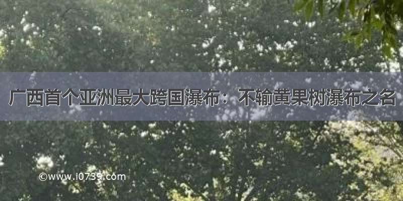 广西首个亚洲最大跨国瀑布：不输黄果树瀑布之名