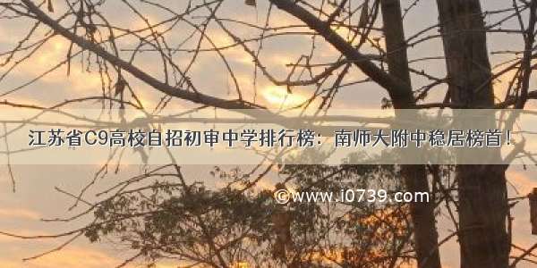 江苏省C9高校自招初审中学排行榜：南师大附中稳居榜首！