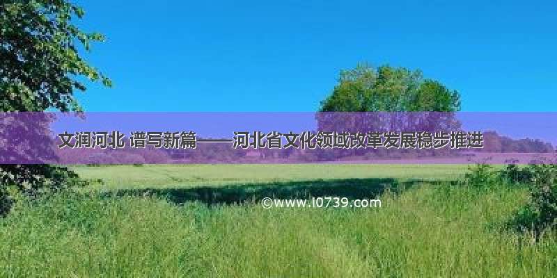 文润河北 谱写新篇——河北省文化领域改革发展稳步推进