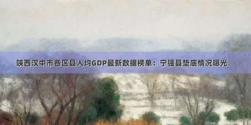 陕西汉中市各区县人均GDP最新数据榜单：宁强县垫底情况曝光